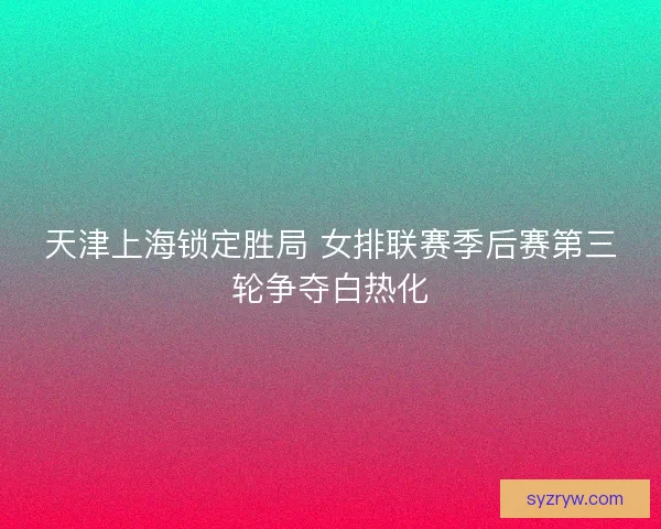 天津上海锁定胜局 女排联赛季后赛第三轮争夺白热化