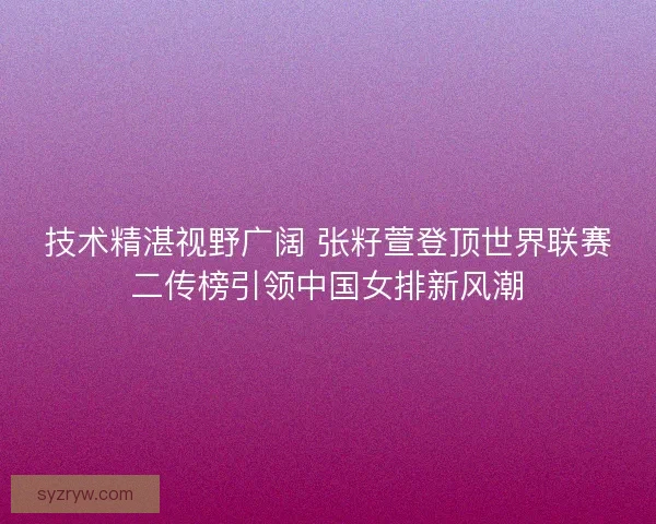 技术精湛视野广阔 张籽萱登顶世界联赛二传榜引领中国女排新风潮