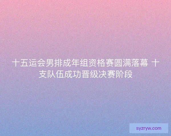 十五运会男排成年组资格赛圆满落幕 十支队伍成功晋级决赛阶段 十五运会男排成年组资格赛圆满落幕 十支队伍成功晋级决赛阶段