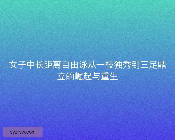 女子中长距离自由泳从一枝独秀到三足鼎立的崛起与重生